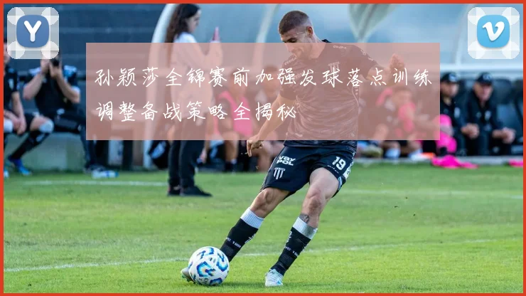 孙颖莎全锦赛前加强发球落点训练调整备战策略全揭秘