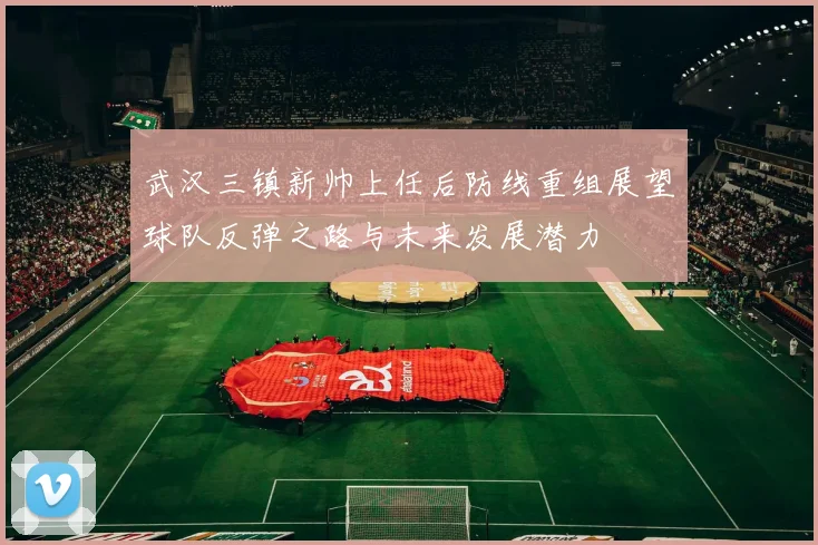 武汉三镇新帅上任后防线重组展望球队反弹之路与未来发展潜力