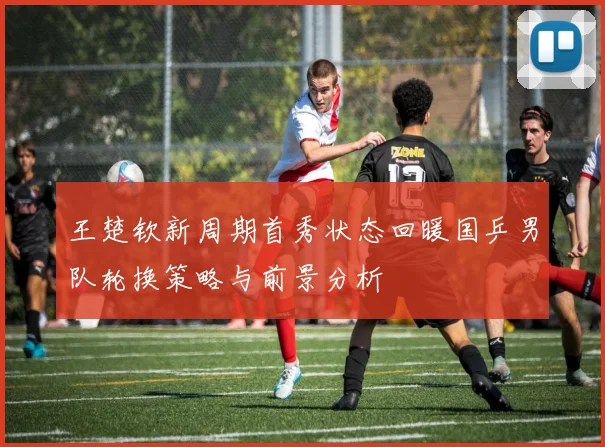 王楚钦新周期首秀状态回暖国乒男队轮换策略与前景分析