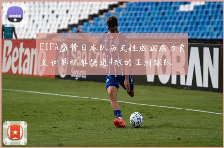FIFA盛赞日本队历史性成就成为首支世界杯单场进4球的亚洲球队