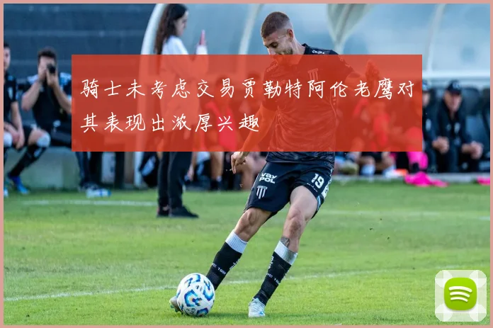 骑士未考虑交易贾勒特阿伦老鹰对其表现出浓厚兴趣
