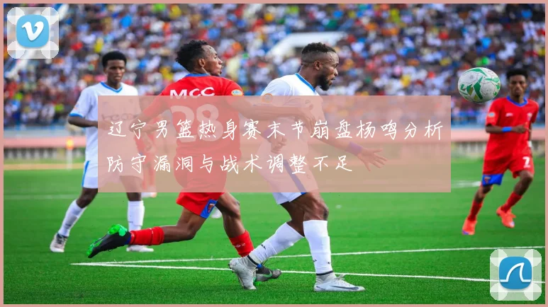辽宁男篮热身赛末节崩盘杨鸣分析防守漏洞与战术调整不足