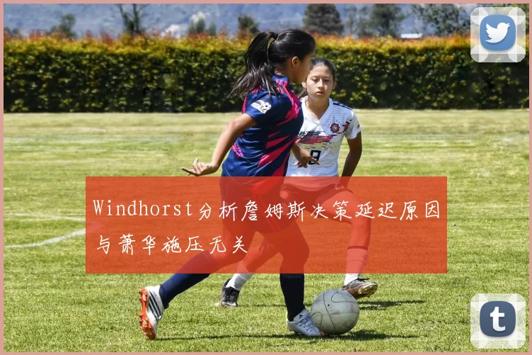 Windhorst分析詹姆斯决策延迟原因与萧华施压无关