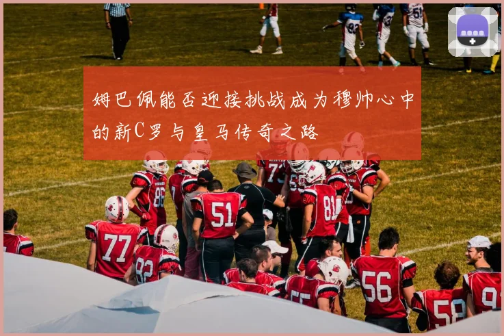 姆巴佩能否迎接挑战成为穆帅心中的新C罗与皇马传奇之路